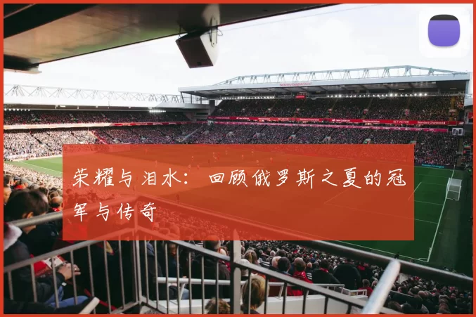 荣耀与泪水:回顾俄罗斯之夏的冠军与传奇