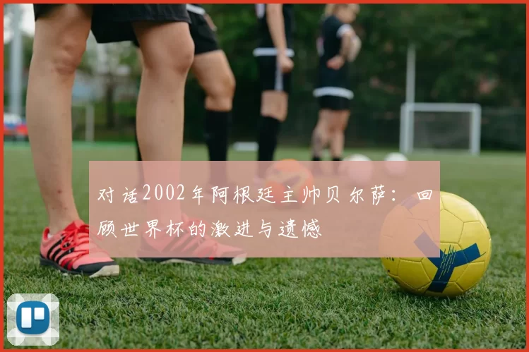 对话2002年阿根廷主帅贝尔萨：回顾世界杯的激进与遗憾