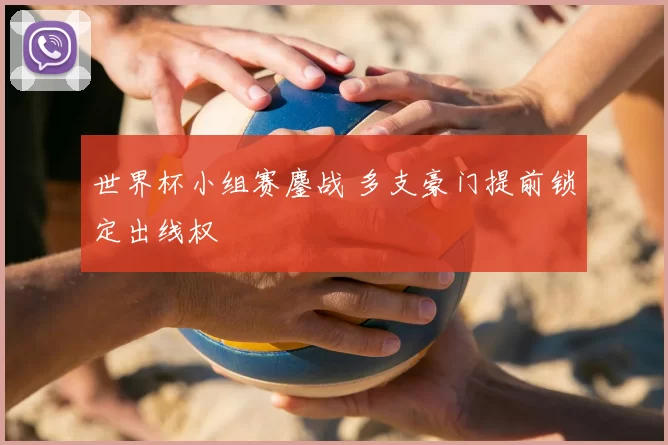 世界杯小组赛鏖战 多支豪门提前锁定出线权