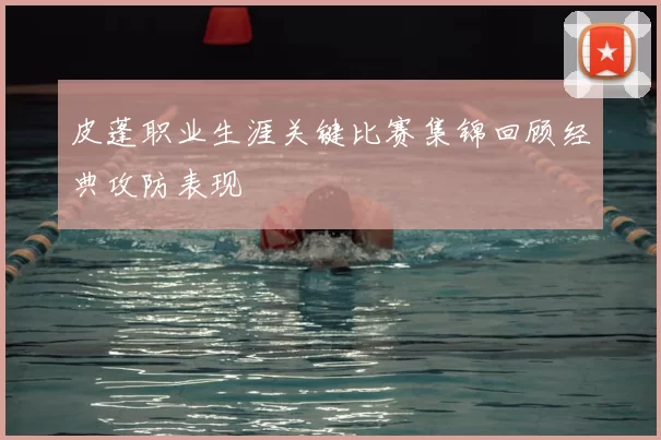 皮蓬职业生涯关键比赛集锦回顾经典攻防表现
