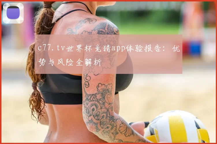 c77.tv世界杯竞猜app体验报告:优势与风险全解析